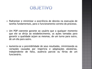  Padronizar e minimizar a ocorrência de desvios na execução de
tarefas fundamentais, para o funcionamento correto do processo.
 Um POP coerente garante ao usuário que a qualquer momento
que ele se dirija ao estabelecimento, as ações tomadas para
garantir a qualidade sejam as mesmas, de um turno para outro,
de um dia para outro.
 Aumenta-se a previsibilidade de seus resultados, minimizando as
variações causadas por imperícia e adaptações aleatórias,
independente de falta, ausência parcial ou férias de um
funcionário.
 