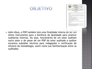  Além disso, o POP também tem uma finalidade interna de ser um
ótimo instrumento para a Gerência da Qualidade para praticar
auditorias internas. Ou seja, funcionários de um setor auditam
outro setor e de posse de um POP do setor auditado o auditor
encontra subsídios técnicos para indagações e verificação de
eficácia da metodologia, assim como sua familiarização entre os
auditados.
 