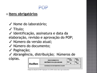  Itens obrigatórios
✓ Nome do laboratório;
✓ Título;
✓ Identificação, assinatura e data da
elaboração, revisão e aprovação do POP;
✓ Número da versão atual;
✓ Número do documento;
✓ Paginação;
✓ Abrangência, distribuição; Números de
cópias.
 
