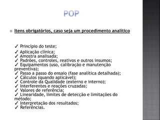  Itens obrigatórios, caso seja um procedimento analítico
✓ Princípio do teste;
✓ Aplicação clínica;
✓ Amostra analisada;
✓ Padrões, controles, reativos e outros insumos;
✓ Equipamentos (uso, calibração e manutenção
preventiva);
✓ Passo a passo do ensaio (fase analítica detalhada);
✓ Cálculos (quando aplicável);
✓ Controle da Qualidade (externo e interno);
✓ Interferentes e reações cruzadas;
✓ Valores de referência;
✓ Linearidade, limites de detecção e limitações do
método;
✓ Interpretação dos resultados;
✓ Referências.
 