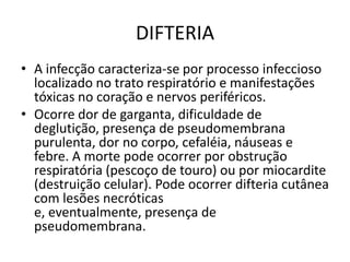 DIFTERIAA infecção caracteriza-se por processo infeccioso localizado no trato respiratório e manifestações tóxicas no coração e nervos periféricos.Ocorre dor de garganta, dificuldade de deglutição, presença de pseudomembrana purulenta, dor no corpo, cefaléia, náuseas e febre. A morte pode ocorrer por obstrução respiratória (pescoço de touro) ou por miocardite (destruição celular). Pode ocorrer difteria cutânea com lesões necróticas e, eventualmente, presença de pseudomembrana.