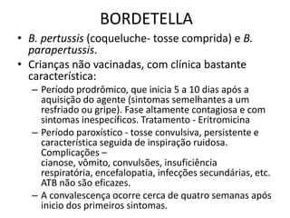 BORDETELLAB. pertussis (coqueluche- tosse comprida) e B. parapertussis.Crianças não vacinadas, com clínica bastante característica: Período prodrômico, que inicia 5 a 10 dias após a aquisição do agente (sintomas semelhantes a um resfriado ou gripe). Fase altamente contagiosa e com sintomas inespecíficos. Tratamento - EritromicinaPeríodo paroxístico - tosse convulsiva, persistente e característica seguida de inspiração ruidosa. Complicações – cianose, vômito, convulsões, insuficiência respiratória, encefalopatia, infecções secundárias, etc.  ATB não são eficazes.A convalescença ocorre cerca de quatro semanas após inicio dos primeiros sintomas.