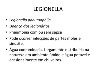 LEGIONELLALegionellapneumophilaDoença dos legionáriosPneumonia com ou sem sepsePode ocorrer infecções de partes moles e sinusite. Água contaminada. Largamente distribuída na natureza em ambiente úmido e água potável e ocasionalmente em chuveiros. 