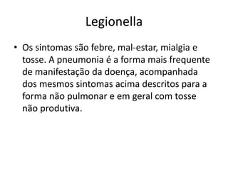 LegionellaOs sintomas são febre, mal-estar, mialgia e tosse. A pneumonia é a forma mais frequente de manifestação da doença, acompanhada dos mesmos sintomas acima descritos para a forma não pulmonar e em geral com tosse não produtiva.
