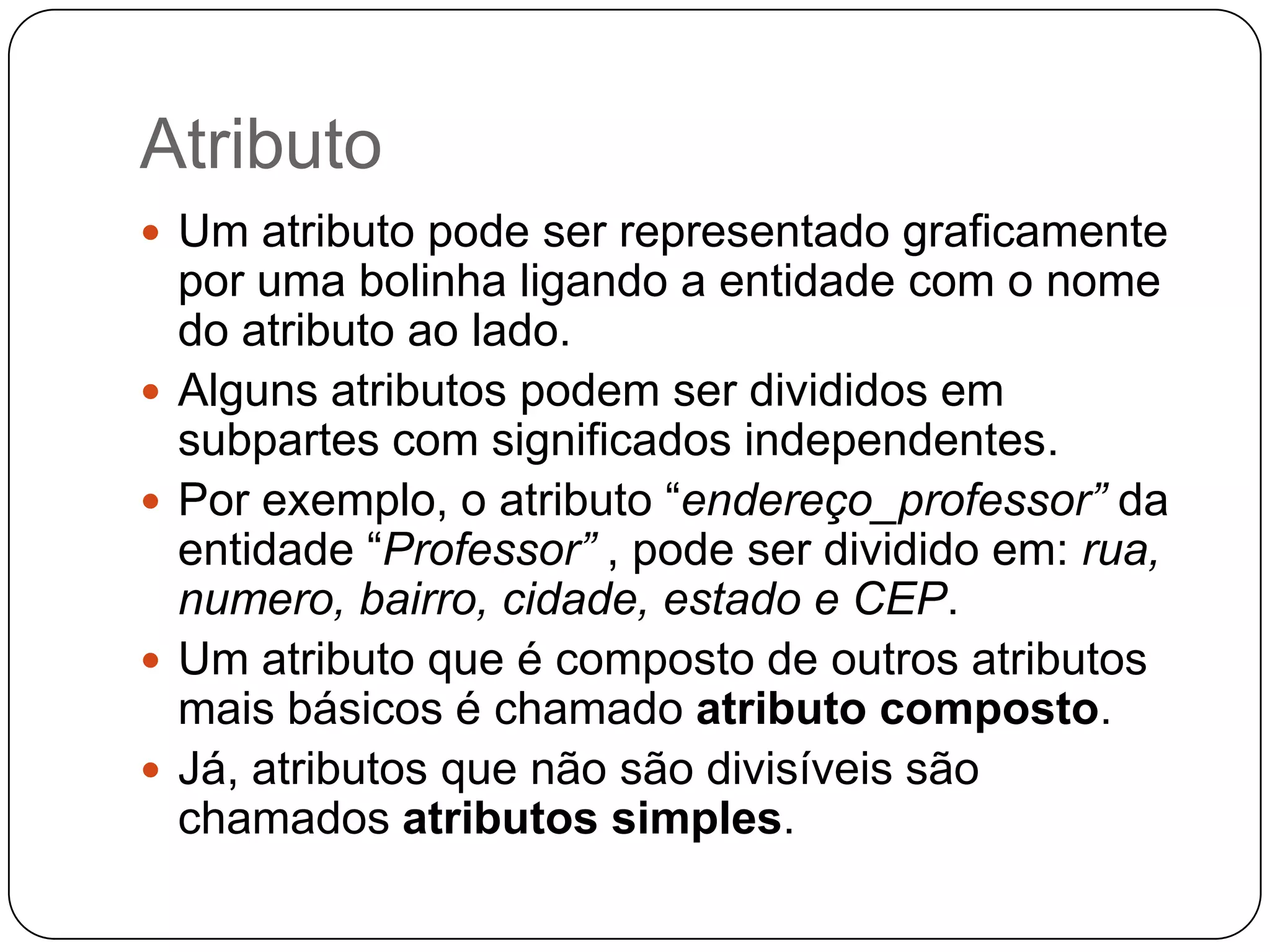 Atributo
 Um atributo pode ser representado graficamente
por uma bolinha ligando a entidade com o nome
do atributo ao lado.
 Alguns atributos podem ser divididos em
subpartes com significados independentes.
 Por exemplo, o atributo “endereço_professor” da
entidade “Professor” , pode ser dividido em: rua,
numero, bairro, cidade, estado e CEP.
 Um atributo que é composto de outros atributos
mais básicos é chamado atributo composto.
 Já, atributos que não são divisíveis são
chamados atributos simples.
 