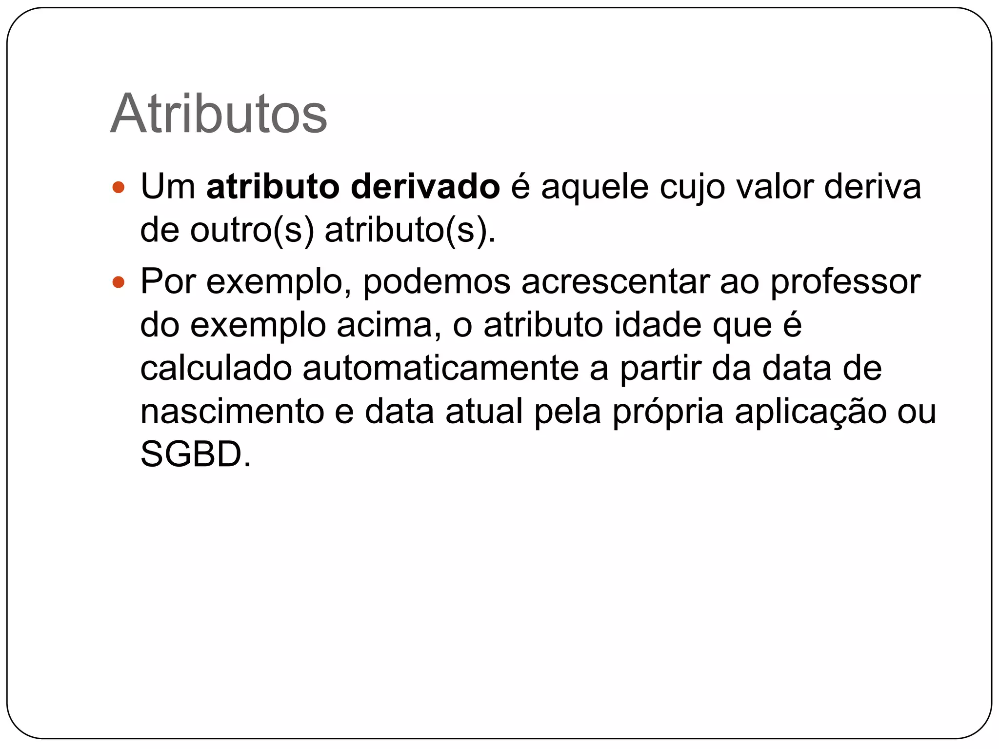 Atributos
 Um atributo derivado é aquele cujo valor deriva
de outro(s) atributo(s).
 Por exemplo, podemos acrescentar ao professor
do exemplo acima, o atributo idade que é
calculado automaticamente a partir da data de
nascimento e data atual pela própria aplicação ou
SGBD.
 