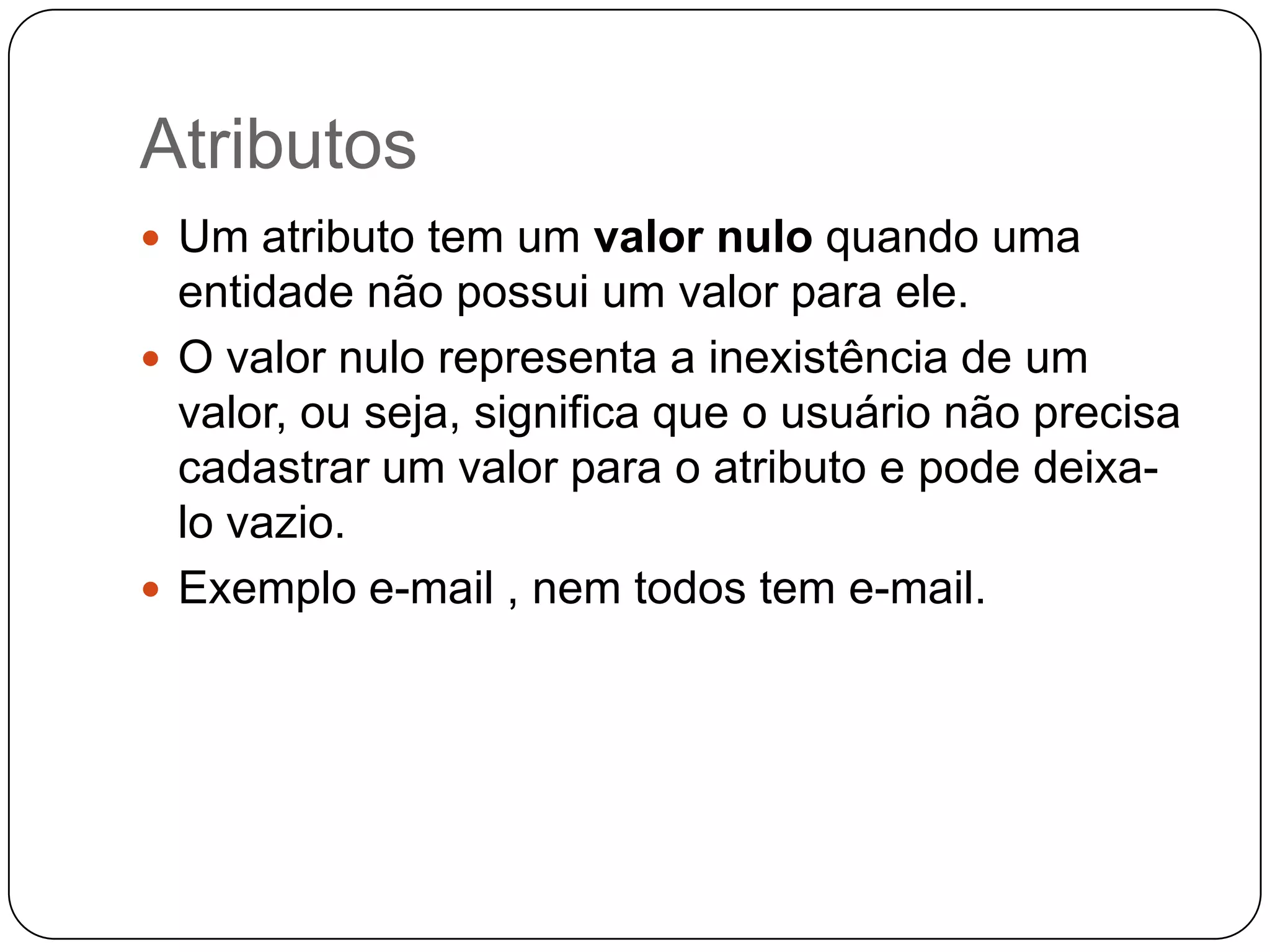 Atributos
 Um atributo tem um valor nulo quando uma
entidade não possui um valor para ele.
 O valor nulo representa a inexistência de um
valor, ou seja, significa que o usuário não precisa
cadastrar um valor para o atributo e pode deixa-
lo vazio.
 Exemplo e-mail , nem todos tem e-mail.
 
