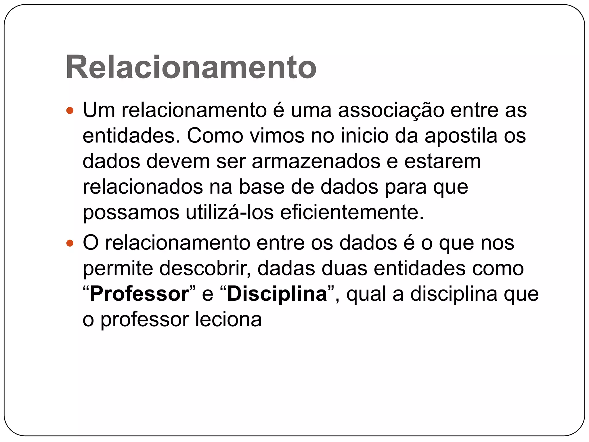 Relacionamento
 Um relacionamento é uma associação entre as
entidades. Como vimos no inicio da apostila os
dados devem ser armazenados e estarem
relacionados na base de dados para que
possamos utilizá-los eficientemente.
 O relacionamento entre os dados é o que nos
permite descobrir, dadas duas entidades como
“Professor” e “Disciplina”, qual a disciplina que
o professor leciona
 