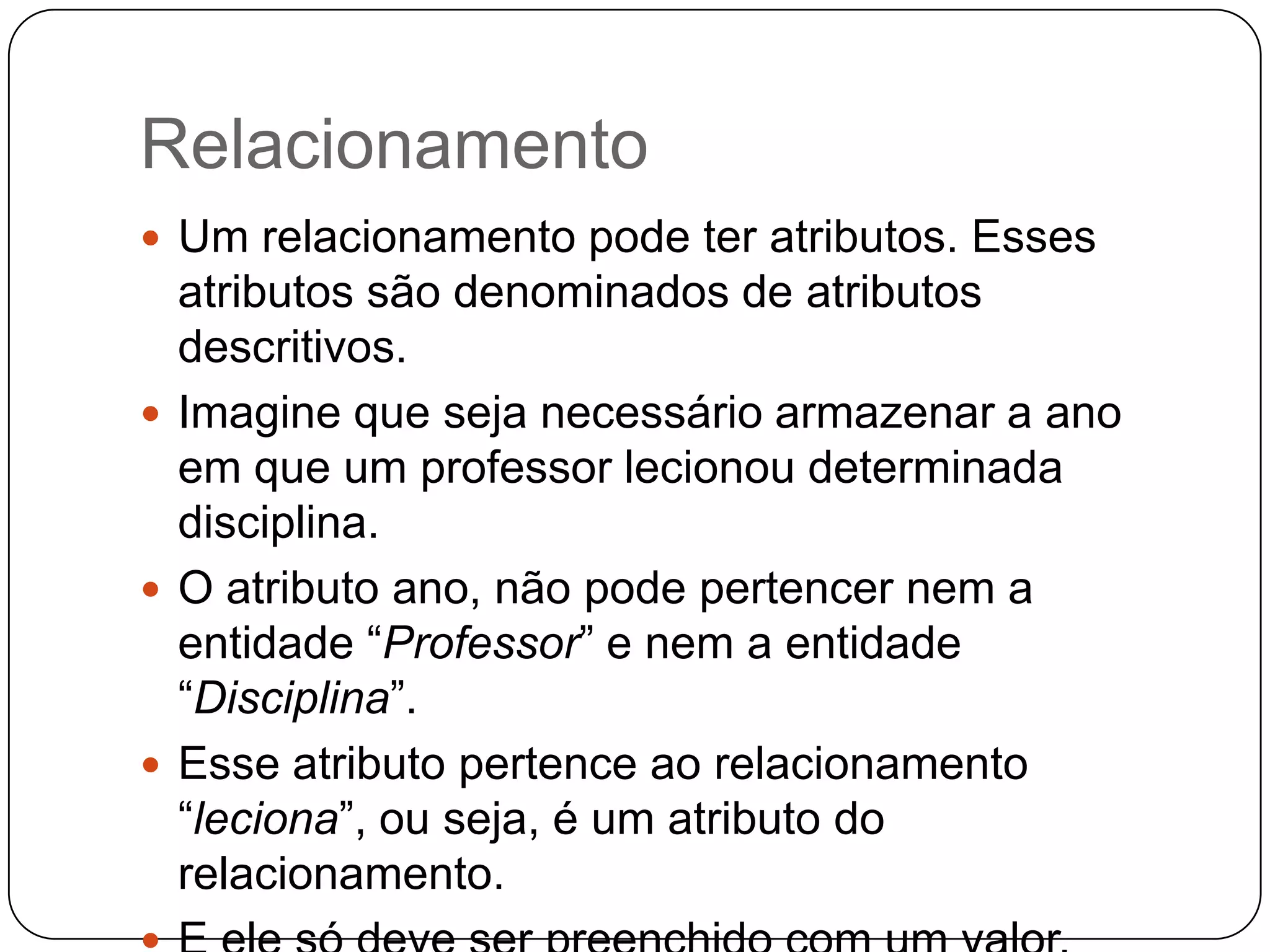 Relacionamento
 Um relacionamento pode ter atributos. Esses
atributos são denominados de atributos
descritivos.
 Imagine que seja necessário armazenar a ano
em que um professor lecionou determinada
disciplina.
 O atributo ano, não pode pertencer nem a
entidade “Professor” e nem a entidade
“Disciplina”.
 Esse atributo pertence ao relacionamento
“leciona”, ou seja, é um atributo do
relacionamento.
 