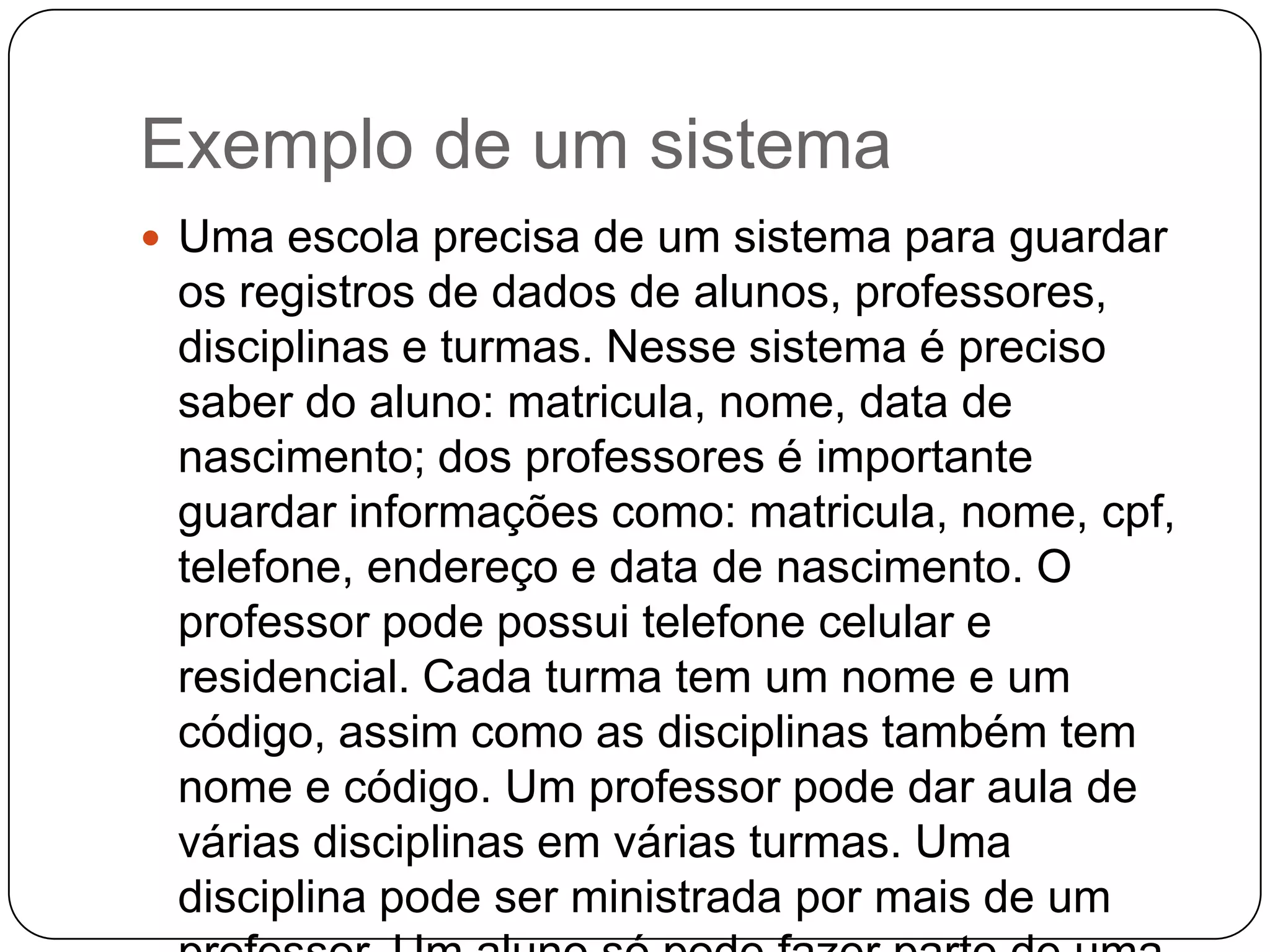 Exemplo de um sistema
 Uma escola precisa de um sistema para guardar
os registros de dados de alunos, professores,
disciplinas e turmas. Nesse sistema é preciso
saber do aluno: matricula, nome, data de
nascimento; dos professores é importante
guardar informações como: matricula, nome, cpf,
telefone, endereço e data de nascimento. O
professor pode possui telefone celular e
residencial. Cada turma tem um nome e um
código, assim como as disciplinas também tem
nome e código. Um professor pode dar aula de
várias disciplinas em várias turmas. Uma
disciplina pode ser ministrada por mais de um
 