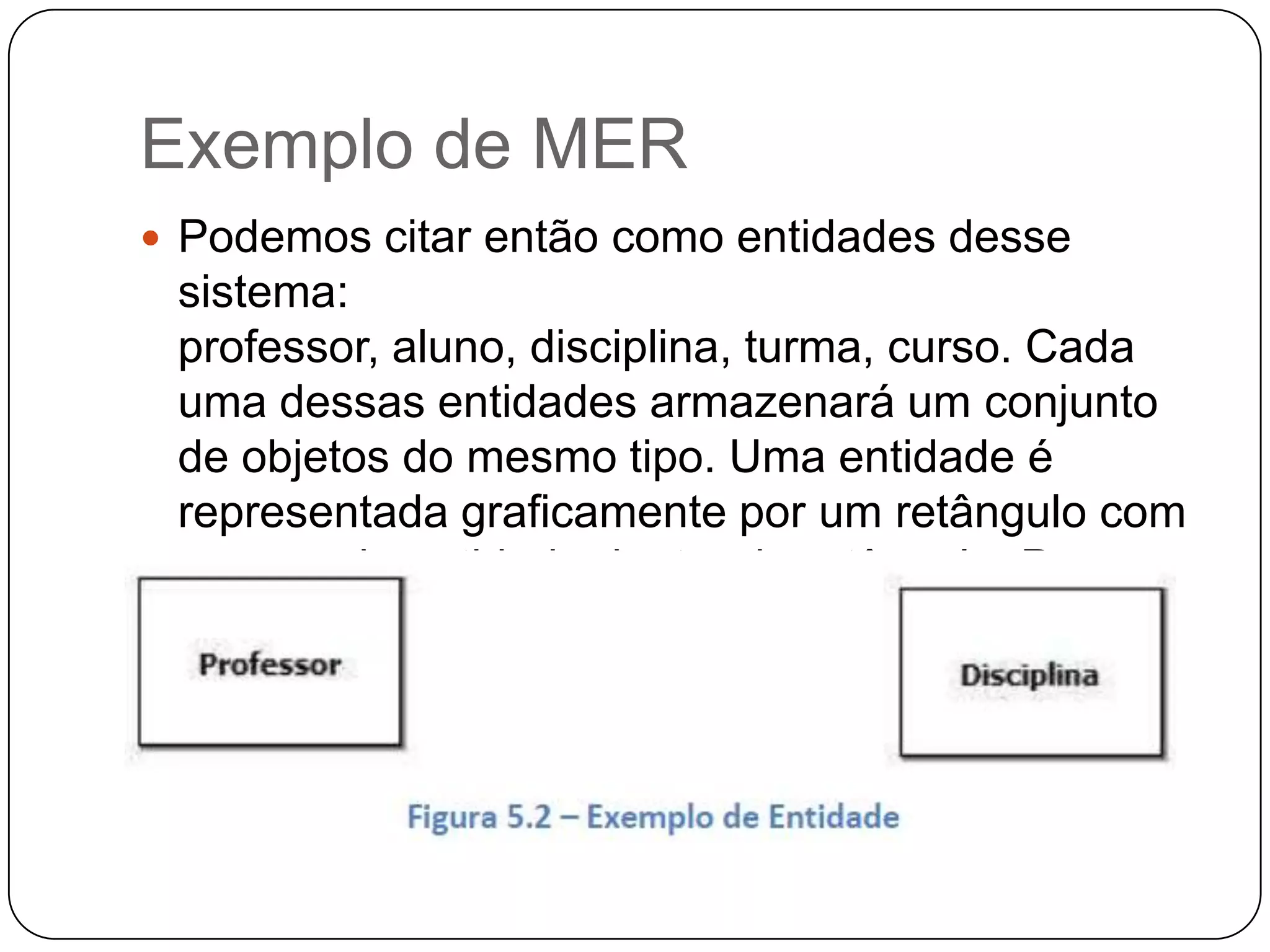 Exemplo de MER
 Podemos citar então como entidades desse
sistema:
professor, aluno, disciplina, turma, curso. Cada
uma dessas entidades armazenará um conjunto
de objetos do mesmo tipo. Uma entidade é
representada graficamente por um retângulo com
o nome da entidade dentro do retângulo. Por
exemplo:
 