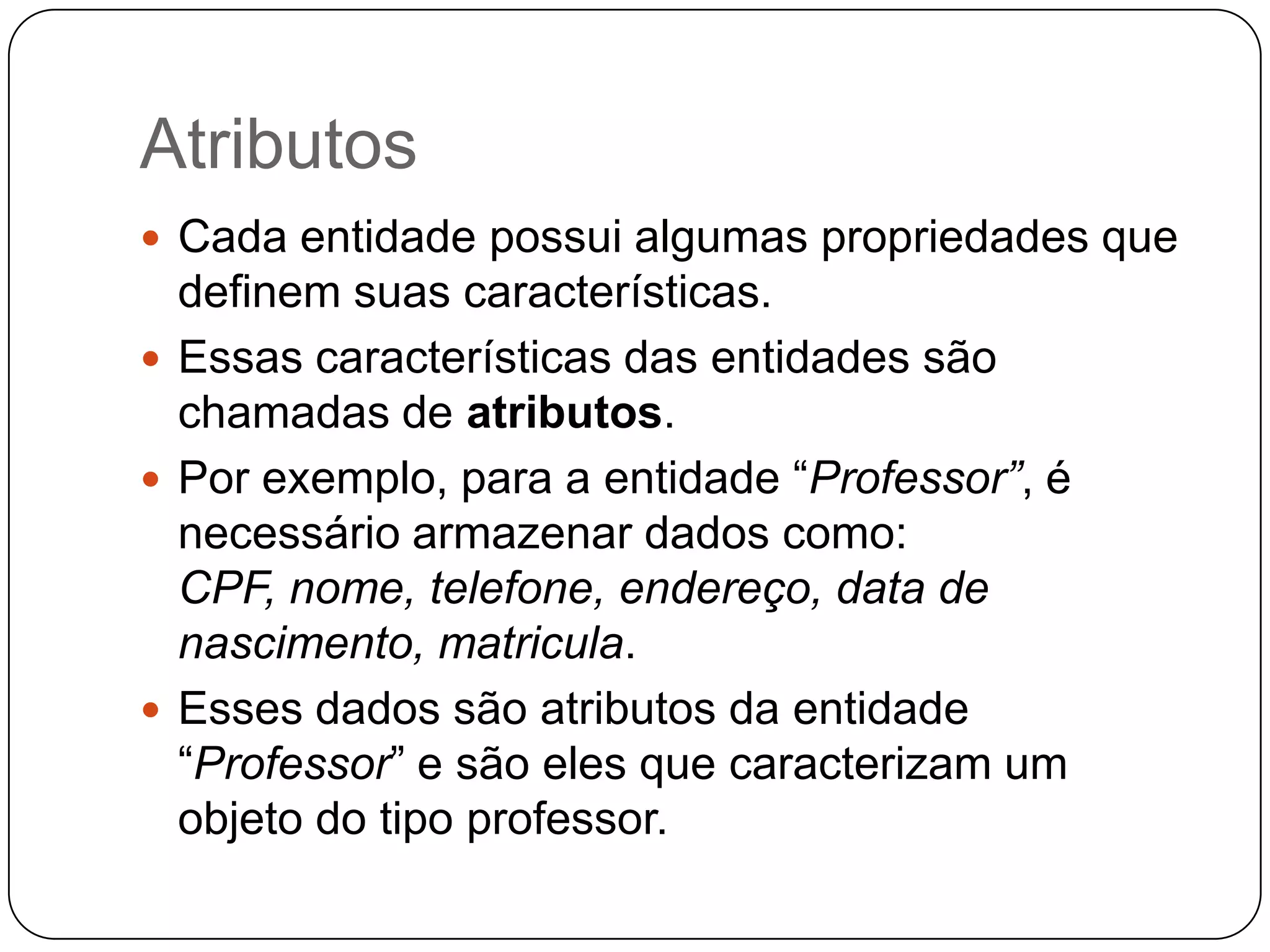 Atributos
 Cada entidade possui algumas propriedades que
definem suas características.
 Essas características das entidades são
chamadas de atributos.
 Por exemplo, para a entidade “Professor”, é
necessário armazenar dados como:
CPF, nome, telefone, endereço, data de
nascimento, matricula.
 Esses dados são atributos da entidade
“Professor” e são eles que caracterizam um
objeto do tipo professor.
 