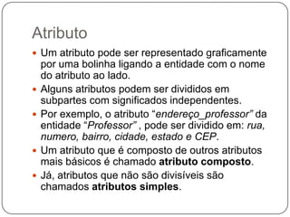 Atributo
 Um atributo pode ser representado graficamente
por uma bolinha ligando a entidade com o nome
do atributo ao lado.
 Alguns atributos podem ser divididos em
subpartes com significados independentes.
 Por exemplo, o atributo “endereço_professor” da
entidade “Professor” , pode ser dividido em: rua,
numero, bairro, cidade, estado e CEP.
 Um atributo que é composto de outros atributos
mais básicos é chamado atributo composto.
 Já, atributos que não são divisíveis são
chamados atributos simples.
 