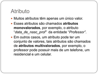 Atributo
 Muitos atributos têm apenas um único valor.
 Esses atributos são chamados atributos
monovalorados, por exemplo, o atributo
“data_de_nasc_prof” da entidade “Professor”.
 Em outros casos, um atributo pode ter um
conjunto de valores, tais atributos são chamados
de atributos multivalorados, por exemplo, o
professor pode possuir mais de um telefone, um
residencial e um celular.
 