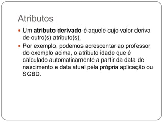 Atributos
 Um atributo derivado é aquele cujo valor deriva
de outro(s) atributo(s).
 Por exemplo, podemos acrescentar ao professor
do exemplo acima, o atributo idade que é
calculado automaticamente a partir da data de
nascimento e data atual pela própria aplicação ou
SGBD.
 