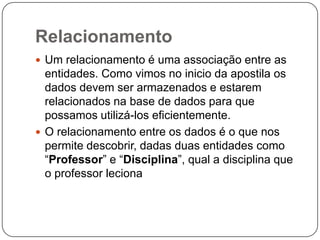 Relacionamento
 Um relacionamento é uma associação entre as
entidades. Como vimos no inicio da apostila os
dados devem ser armazenados e estarem
relacionados na base de dados para que
possamos utilizá-los eficientemente.
 O relacionamento entre os dados é o que nos
permite descobrir, dadas duas entidades como
“Professor” e “Disciplina”, qual a disciplina que
o professor leciona
 