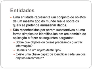 Entidades
 Uma entidade representa um conjunto de objetos
de um mesmo tipo do mundo real e sobre os
quais se pretende armazenar dados.
 São reconhecidas por serem substantivos e uma
forma simples de identifica-las em um domínio de
aplicação é fazer as seguintes perguntas:
 Sobre que objetos ou coisas precisamos guardar
informação?
 Há mais de um objeto deste tipo?
 Existe uma chave capaz de identificar cada um dos
objetos unicamente?
 