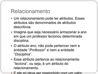 Relacionamento
 Um relacionamento pode ter atributos. Esses
atributos são denominados de atributos
descritivos.
 Imagine que seja necessário armazenar a ano
em que um professor lecionou determinada
disciplina.
 O atributo ano, não pode pertencer nem a
entidade “Professor” e nem a entidade
“Disciplina”.
 Esse atributo pertence ao relacionamento
“leciona”, ou seja, é um atributo do
relacionamento.
 