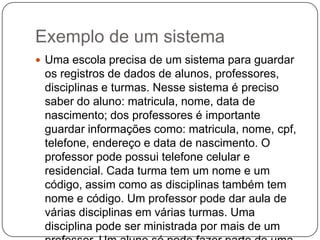 Exemplo de um sistema
 Uma escola precisa de um sistema para guardar
os registros de dados de alunos, professores,
disciplinas e turmas. Nesse sistema é preciso
saber do aluno: matricula, nome, data de
nascimento; dos professores é importante
guardar informações como: matricula, nome, cpf,
telefone, endereço e data de nascimento. O
professor pode possui telefone celular e
residencial. Cada turma tem um nome e um
código, assim como as disciplinas também tem
nome e código. Um professor pode dar aula de
várias disciplinas em várias turmas. Uma
disciplina pode ser ministrada por mais de um
 