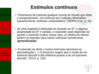 Ψ
Estímulos contínuos
● “Chamamos de estímulo qualquer evento do mundo que afeta
o comportamento. Um estímulo tem múltiplas dimensões
(características, atributos, propriedades)” (SÉRIO et al., p. 16)
● Se uma resposta é reforçada em durante um SD
, e alguma
propriedade do SD
é variada, o responder pode depender de
quanto o estímulo mudou; nesse caso, os efeitos do reforço
podem se estender para outros estímulos semelhantes
(generalização)
● “A extensão do efeito a outros estímulos denomina-se
generalização (...). O processo sugere que a noção de um
estímulo discreto é tão arbitrária quanto a de um operante
discreto.” (CCH, p. 132)
Controle
de estímulos
Gradientes
Exemplos
experimentais
Respostas
encadeadas
Fading
 