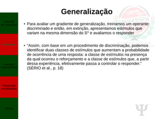 Ψ
Generalização
● Para avaliar um gradiente de generalização, treinamos um operante
discriminado e então, em extinção, apresentamos estímulos que
variam na mesma dimensão do SD
e avaliamos o responder
● “Assim, com base em um procedimento de discriminação, podemos
identificar duas classes de estímulos que aumentam a probabilidade
de ocorrência de uma resposta: a classe de estímulos na presença
da qual ocorreu o reforçamento e a classe de estímulos que, a partir
dessa experiência, efetivamente passa a controlar o responder.”
(SÉRIO et al., p. 18)
Controle
de estímulos
Gradientes
Exemplos
experimentais
Respostas
encadeadas
Fading
 