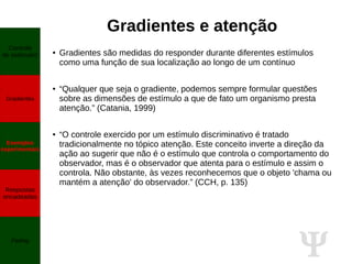 Ψ
Gradientes e atenção
● Gradientes são medidas do responder durante diferentes estímulos
como uma função de sua localização ao longo de um contínuo
● “Qualquer que seja o gradiente, podemos sempre formular questões
sobre as dimensões de estímulo a que de fato um organismo presta
atenção.” (Catania, 1999)
● “O controle exercido por um estímulo discriminativo é tratado
tradicionalmente no tópico atenção. Este conceito inverte a direção da
ação ao sugerir que não é o estímulo que controla o comportamento do
observador, mas é o observador que atenta para o estímulo e assim o
controla. Não obstante, às vezes reconhecemos que o objeto 'chama ou
mantém a atenção' do observador.” (CCH, p. 135)
Controle
de estímulos
Gradientes
Exemplos
experimentais
Respostas
encadeadas
Fading
 