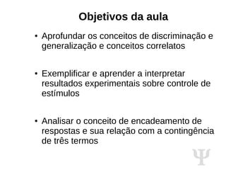 Ψ
Objetivos da aula
● Aprofundar os conceitos de discriminação e
generalização e conceitos correlatos
● Exemplificar e aprender a interpretar
resultados experimentais sobre controle de
estímulos
● Analisar o conceito de encadeamento de
respostas e sua relação com a contingência
de três termos
 