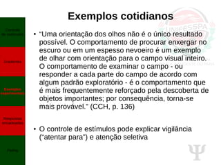 Ψ
Exemplos cotidianos
● “Uma orientação dos olhos não é o único resultado
possível. O comportamento de procurar enxergar no
escuro ou em um espesso nevoeiro é um exemplo
de olhar com orientação para o campo visual inteiro.
O comportamento de examinar o campo - ou
responder a cada parte do campo de acordo com
algum padrão exploratório - é o comportamento que
é mais frequentemente reforçado pela descoberta de
objetos importantes; por consequência, torna-se
mais provável.” (CCH, p. 136)
● O controle de estímulos pode explicar vigilância
(“atentar para”) e atenção seletiva
Controle
de estímulos
Gradientes
Exemplos
experimentais
Respostas
encadeadas
Fading
 