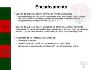 Ψ
Encadeamento
● Cadeias de respostas podem ser mais ou menos organizadas
– “Quando saímos para um passeio, andando sem rumo pelo campo ou passeando ao
acaso em um museu ou uma loja, um episódio em nosso comportamento gera as
condições responsáveis por um outro.” (CCH, p. 244)
● Cadeias de respostas podem apresentar-se como uma unidade altamente
organizada, de forma que os elos (comportamentos) ocorrem mais ou menos na
mesma ordem e toda a cadeia é controlada por uma única consequência
● A aquisição de Rs encadeadas depende de:
– Modelagem de cada R
– Estabelecimento de controle discriminativo adequado para cada R
– Utilização da consequência de uma R como SD
para a R seguinte da cadeia
Controle
de estímulos
Gradientes
Exemplos
experimentais
Respostas
encadeadas
Fading
 
