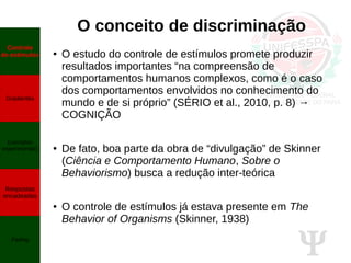 Ψ
O conceito de discriminação
● O estudo do controle de estímulos promete produzir
resultados importantes “na compreensão de
comportamentos humanos complexos, como é o caso
dos comportamentos envolvidos no conhecimento do
mundo e de si próprio” (SÉRIO et al., 2010, p. 8) →
COGNIÇÃO
● De fato, boa parte da obra de “divulgação” de Skinner
(Ciência e Comportamento Humano, Sobre o
Behaviorismo) busca a redução inter-teórica
● O controle de estímulos já estava presente em The
Behavior of Organisms (Skinner, 1938)
Controle
de estímulos
Gradientes
Exemplos
experimentais
Respostas
encadeadas
Fading
 