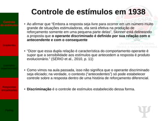 Ψ
Controle de estímulos em 1938
● Ao afirmar que “Embora a resposta seja livre para ocorrer em um número muito
grande de situações estimuladoras, ela será efetiva na produção de
reforçamento somente em uma pequena parte delas”, Skinner está delineando
a proposta que o operante discriminado é definido por sua relação com o
antecendente e com o consequente
● “Dizer que essa dupla relação é característica do comportamento operante é
supor que a sensibilidade aos estímulos que antecedem a resposta é produto
evolucionário.” (SÉRIO et al., 2010, p. 11)
● Como vimos na aula passada, isso não significa que o operante discriminado
seja eliciado; na verdade, o contexto (“antecedentes”) só pode estabelecer
controle sobre a resposta dentro de uma história de reforçamento diferencial.
● Discriminação é o controle de estímulos estabelecido dessa forma.
Controle
de estímulos
Gradientes
Exemplos
experimentais
Respostas
encadeadas
Fading
 