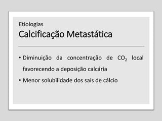 Calcificação Metastática
• Diminuição da concentração de CO2 local
favorecendo a deposição calcária
• Menor solubilidade dos sais de cálcio
Etiologias
 