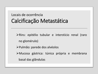 Calcificação Metastática
Rins: epitélio tubular e interstício renal (raro
no glomérulo)
Pulmão: parede dos alvéolos
Mucosa gástrica: túnica própria e membrana
basal das glândulas
Locais de ocorrência
 