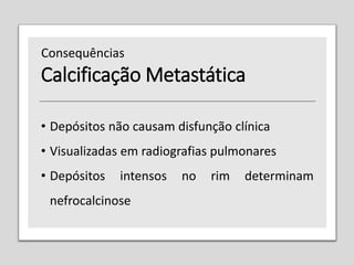 Calcificação Metastática
• Depósitos não causam disfunção clínica
• Visualizadas em radiografias pulmonares
• Depósitos intensos no rim determinam
nefrocalcinose
Consequências
 