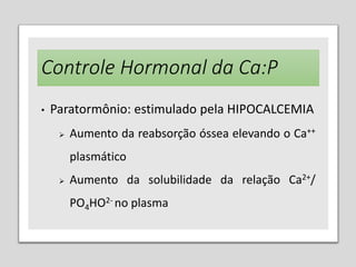 Controle Hormonal da Ca:P
• Paratormônio: estimulado pela HIPOCALCEMIA
 Aumento da reabsorção óssea elevando o Ca++
plasmático
 Aumento da solubilidade da relação Ca2+/
PO4HO2- no plasma
 