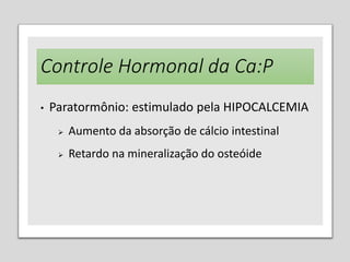 Controle Hormonal da Ca:P
• Paratormônio: estimulado pela HIPOCALCEMIA
 Aumento da absorção de cálcio intestinal
 Retardo na mineralização do osteóide
 