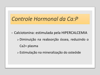 Controle Hormonal da Ca:P
• Calciotonina: estimulada pela HIPERCALCEMIA
 Diminuição na reabsorção óssea, reduzindo o
Ca2+ plasma
 Estimulação na mineralização do osteóide
 