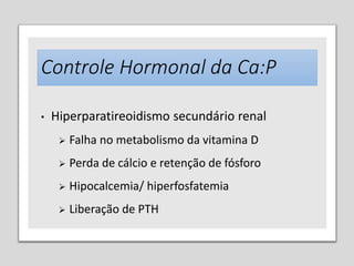 Controle Hormonal da Ca:P
• Hiperparatireoidismo secundário renal
 Falha no metabolismo da vitamina D
 Perda de cálcio e retenção de fósforo
 Hipocalcemia/ hiperfosfatemia
 Liberação de PTH
 