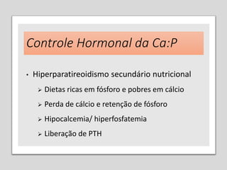 Controle Hormonal da Ca:P
• Hiperparatireoidismo secundário nutricional
 Dietas ricas em fósforo e pobres em cálcio
 Perda de cálcio e retenção de fósforo
 Hipocalcemia/ hiperfosfatemia
 Liberação de PTH
 