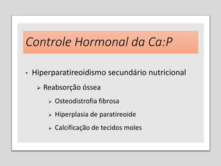 Controle Hormonal da Ca:P
• Hiperparatireoidismo secundário nutricional
 Reabsorção óssea
 Osteodistrofia fibrosa
 Hiperplasia de paratireoide
 Calcificação de tecidos moles
 