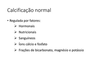 Calcificação normal
• Regulada por fatores:
 Hormonais
 Nutricionais
 Sanguíneos
 Íons cálcio e fosfato
 Frações de bicarbonato, magnésio e potássio
 