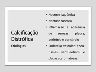Calcificação
Distrófica
• Necrose isquêmica
• Necrose caseosa
• Inflamação e aderência
de serosas: pleura,
peritônio e pericárdio
• Endotélio vascular: aneu-
rismas verminóticos e
placas ateromatosas
Etiologias
 