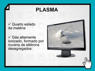 PLASMA

 Quarto estado
da matéria

 Gás altamente
ionizado, formado por
nuvens de elétrons
desagregados.
 