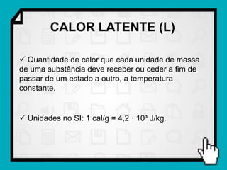 CALOR LATENTE (L)

 Quantidade de calor que cada unidade de massa
de uma substância deve receber ou ceder a fim de
passar de um estado a outro, a temperatura
constante.


 Unidades no SI: 1 cal/g = 4,2 · 10³ J/kg.
 