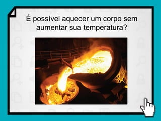 É possível aquecer um corpo sem
   aumentar sua temperatura?
 