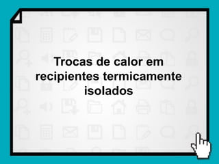 Trocas de calor em
recipientes termicamente
         isolados
 