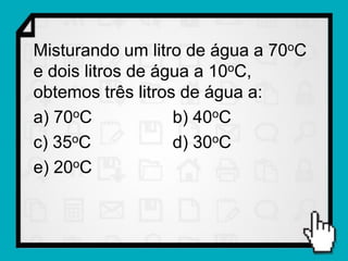 Misturando um litro de água a 70oC
e dois litros de água a 10oC,
obtemos três litros de água a:
a) 70oC            b) 40oC
c) 35oC            d) 30oC
e) 20oC
 