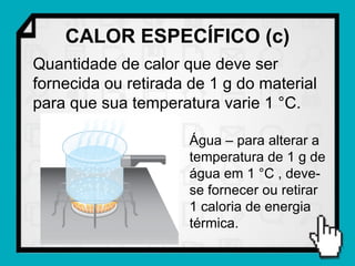 CALOR ESPECÍFICO (c)
Quantidade de calor que deve ser
fornecida ou retirada de 1 g do material
para que sua temperatura varie 1 °C.

                      Água – para alterar a
                      temperatura de 1 g de
                      água em 1 °C , deve-
                      se fornecer ou retirar
                      1 caloria de energia
                      térmica.
 