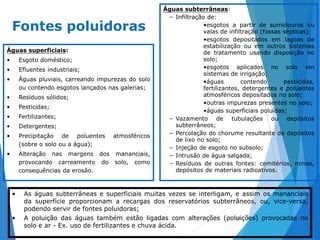 11
Fontes poluidoras
Águas superficiais:
• Esgoto doméstico;
• Efluentes industriais;
• Águas pluviais, carreando impurezas do solo
ou contendo esgotos lançados nas galerias;
• Resíduos sólidos;
• Pesticidas;
• Fertilizantes;
• Detergentes;
• Precipitação de poluentes atmosféricos
(sobre o solo ou a água);
• Alteração nas margens dos mananciais,
provocando carreamento do solo, como
consequências da erosão.
Águas subterrâneas:
– Infiltração de:
•esgotos a partir de sumidouros ou
valas de infiltração (fossas sépticas);
•esgotos depositados em lagoas de
estabilização ou em outros sistemas
de tratamento usando disposição no
solo;
•esgotos aplicados no solo em
sistemas de irrigação;
•águas contendo pesticidas,
fertilizantes, detergentes e poluentes
atmosféricos depositados no solo;
•outras impurezas presentes no solo;
•águas superficiais poluídas;
– Vazamento de tubulações ou depósitos
subterrâneos;
– Percolação do chorume resultante de depósitos
de lixo no solo;
– Injeção de esgoto no subsolo;
– Intrusão de água salgada;
– Resíduos de outras fontes: cemitérios, minas,
depósitos de materiais radioativos.
• As águas subterrâneas e superficiais muitas vezes se interligam, e assim os mananciais
da superfície proporcionam a recargas dos reservatórios subterrâneos, ou, vice-versa,
podendo servir de fontes poluidoras;
• A poluição das águas também estão ligadas com alterações (poluições) provocadas no
solo e ar - Ex. uso de fertilizantes e chuva ácida.
 