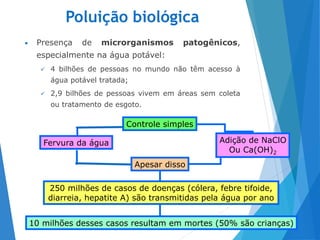Poluição biológica
• Presença de microrganismos patogênicos,
especialmente na água potável:
 4 bilhões de pessoas no mundo não têm acesso à
água potável tratada;
 2,9 bilhões de pessoas vivem em áreas sem coleta
ou tratamento de esgoto.
17
Controle simples
Apesar disso
250 milhões de casos de doenças (cólera, febre tifoide,
diarreia, hepatite A) são transmitidas pela água por ano
10 milhões desses casos resultam em mortes (50% são crianças)
Adição de NaClO
Ou Ca(OH)2
Fervura da água
 